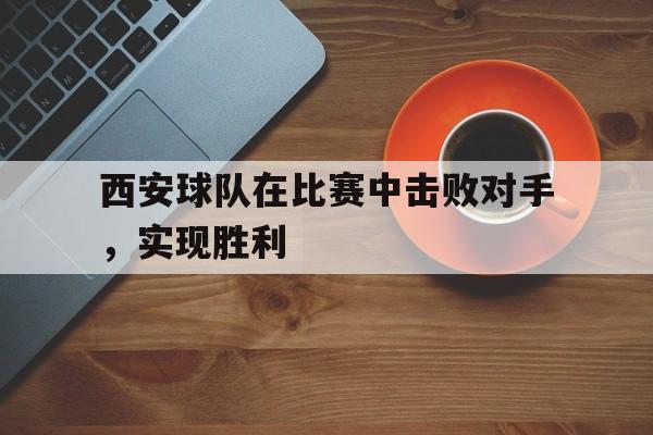 西安球队在比赛中击败对手,实现胜利(西安球队在比赛中击败对手,实现胜利的是谁) 西安球队在比赛中击败对手,实现胜利(西安球队在比赛中击败对手,实现胜利的是谁)